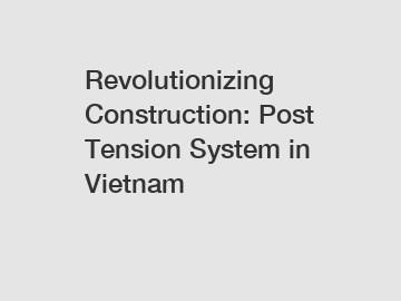 Revolutionizing Construction: Post Tension System in Vietnam