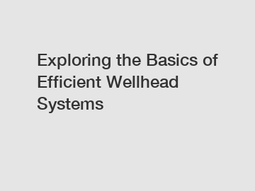 Exploring the Basics of Efficient Wellhead Systems