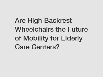 Are High Backrest Wheelchairs the Future of Mobility for Elderly Care Centers?