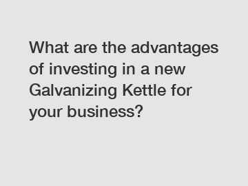 What are the advantages of investing in a new Galvanizing Kettle for your business?