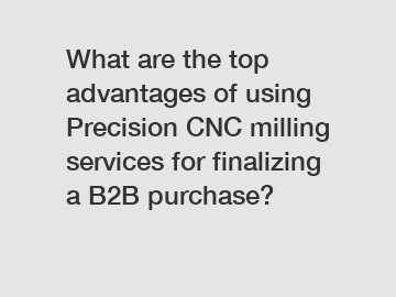 What are the top advantages of using Precision CNC milling services for finalizing a B2B purchase?