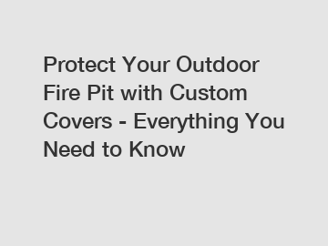 Protect Your Outdoor Fire Pit with Custom Covers - Everything You Need to Know