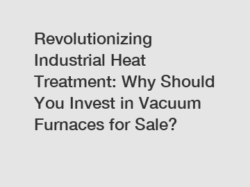 Revolutionizing Industrial Heat Treatment: Why Should You Invest in Vacuum Furnaces for Sale?