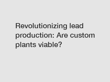 Revolutionizing lead production: Are custom plants viable?