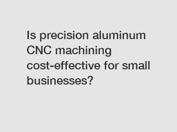 Is precision aluminum CNC machining cost-effective for small businesses?