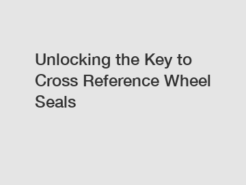 Unlocking the Key to Cross Reference Wheel Seals