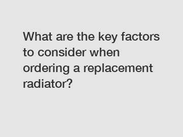 What are the key factors to consider when ordering a replacement radiator?