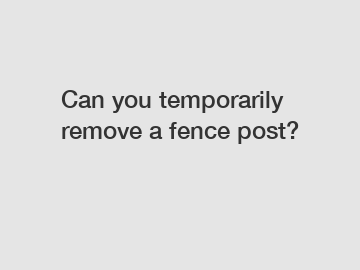 Can you temporarily remove a fence post?