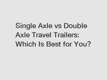 Single Axle vs Double Axle Travel Trailers: Which Is Best for You?