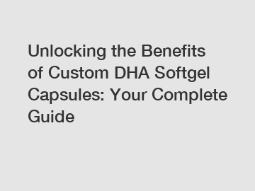 Unlocking the Benefits of Custom DHA Softgel Capsules: Your Complete Guide