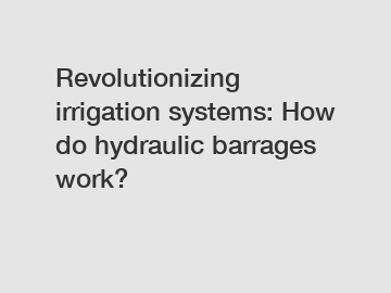 Revolutionizing irrigation systems: How do hydraulic barrages work?