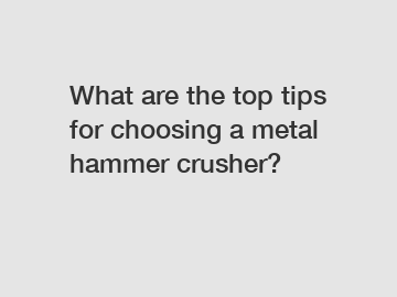 What are the top tips for choosing a metal hammer crusher?