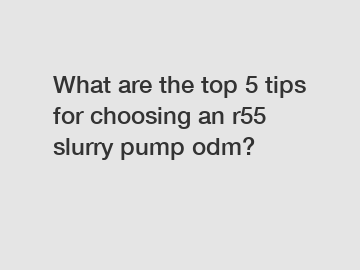 What are the top 5 tips for choosing an r55 slurry pump odm?