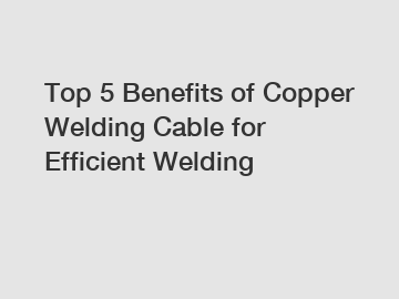Top 5 Benefits of Copper Welding Cable for Efficient Welding
