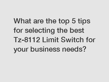What are the top 5 tips for selecting the best Tz-8112 Limit Switch for your business needs?