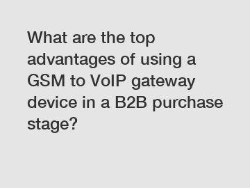 What are the top advantages of using a GSM to VoIP gateway device in a B2B purchase stage?