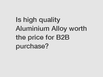 Is high quality Aluminium Alloy worth the price for B2B purchase?