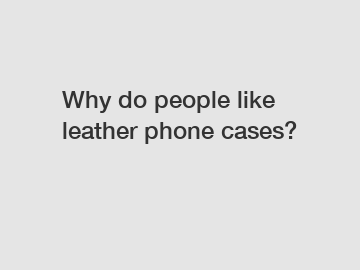Why do people like leather phone cases?