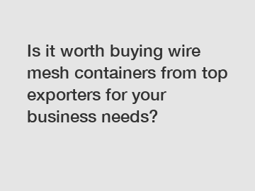 Is it worth buying wire mesh containers from top exporters for your business needs?