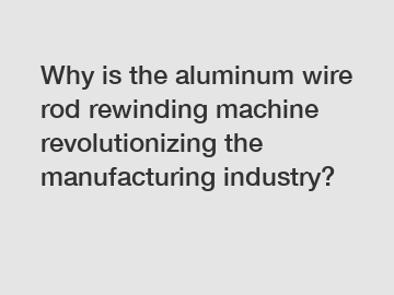 Why is the aluminum wire rod rewinding machine revolutionizing the manufacturing industry?