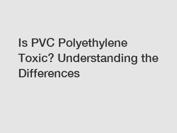 Is PVC Polyethylene Toxic? Understanding the Differences
