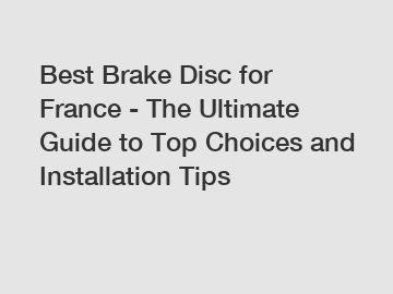Best Brake Disc for France - The Ultimate Guide to Top Choices and Installation Tips