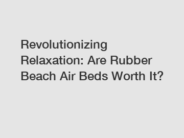 Revolutionizing Relaxation: Are Rubber Beach Air Beds Worth It?