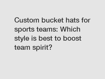 Custom bucket hats for sports teams: Which style is best to boost team spirit?
