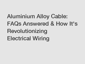 Aluminium Alloy Cable: FAQs Answered & How It's Revolutionizing Electrical Wiring