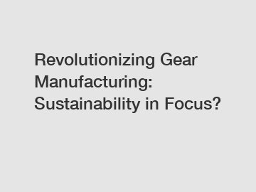 Revolutionizing Gear Manufacturing: Sustainability in Focus?