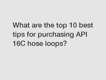 What are the top 10 best tips for purchasing API 16C hose loops?