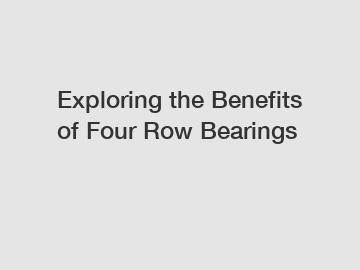 Exploring the Benefits of Four Row Bearings
