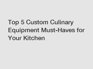 Top 5 Custom Culinary Equipment Must-Haves for Your Kitchen