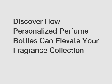 Discover How Personalized Perfume Bottles Can Elevate Your Fragrance Collection