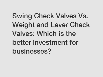 Swing Check Valves Vs. Weight and Lever Check Valves: Which is the better investment for businesses?