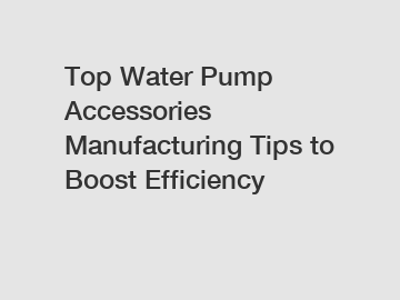 Top Water Pump Accessories Manufacturing Tips to Boost Efficiency