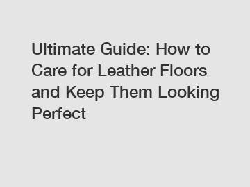 Ultimate Guide: How to Care for Leather Floors and Keep Them Looking Perfect