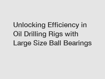 Unlocking Efficiency in Oil Drilling Rigs with Large Size Ball Bearings