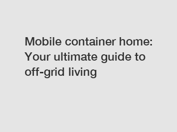 Mobile container home: Your ultimate guide to off-grid living