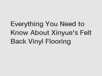 Everything You Need to Know About Xinyue's Felt Back Vinyl Flooring