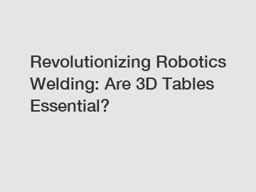 Revolutionizing Robotics Welding: Are 3D Tables Essential?