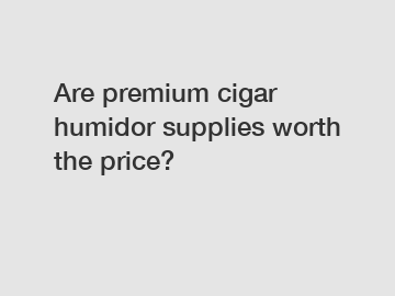 Are premium cigar humidor supplies worth the price?