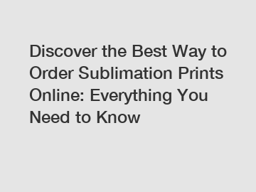 Discover the Best Way to Order Sublimation Prints Online: Everything You Need to Know