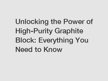 Unlocking the Power of High-Purity Graphite Block: Everything You Need to Know