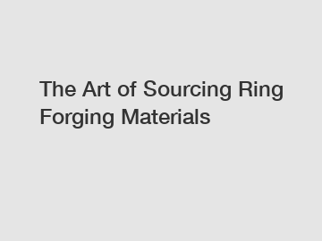 The Art of Sourcing Ring Forging Materials