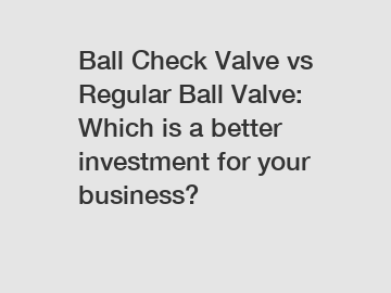 Ball Check Valve vs Regular Ball Valve: Which is a better investment for your business?