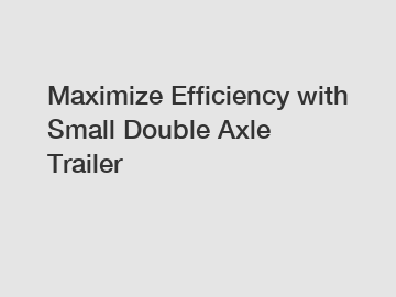 Maximize Efficiency with Small Double Axle Trailer