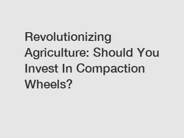 Revolutionizing Agriculture: Should You Invest In Compaction Wheels?