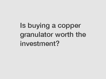 Is buying a copper granulator worth the investment?