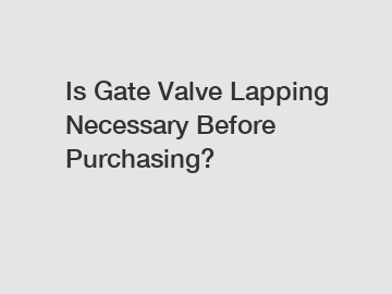 Is Gate Valve Lapping Necessary Before Purchasing?